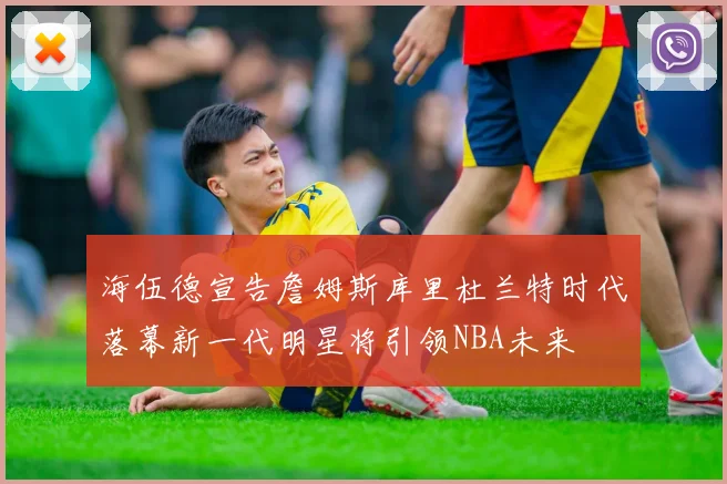 海伍德宣告詹姆斯库里杜兰特时代落幕新一代明星将引领NBA未来