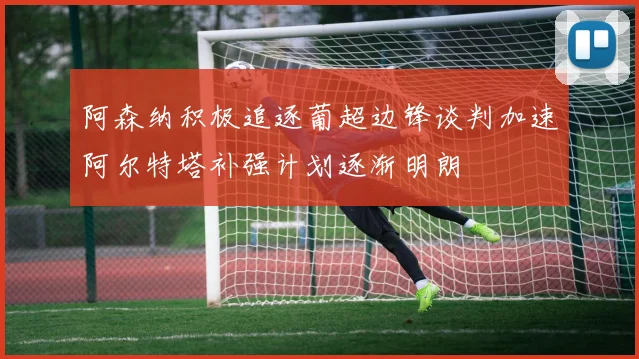 阿森纳积极追逐葡超边锋谈判加速阿尔特塔补强计划逐渐明朗