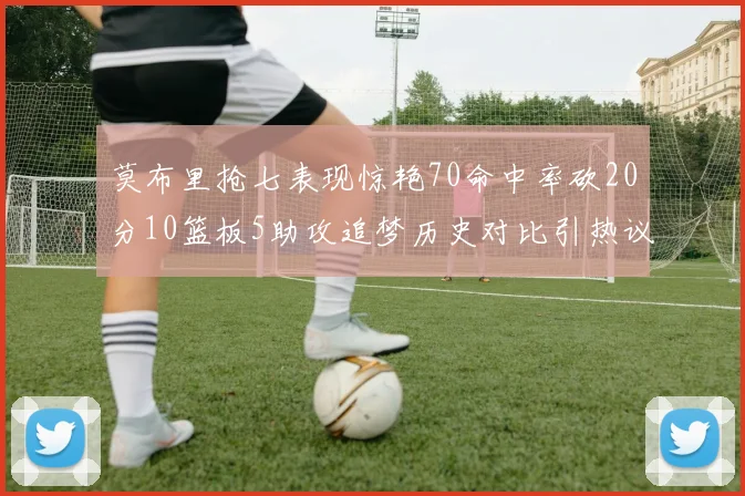 莫布里抢七表现惊艳70命中率砍20分10篮板5助攻追梦历史对比引热议