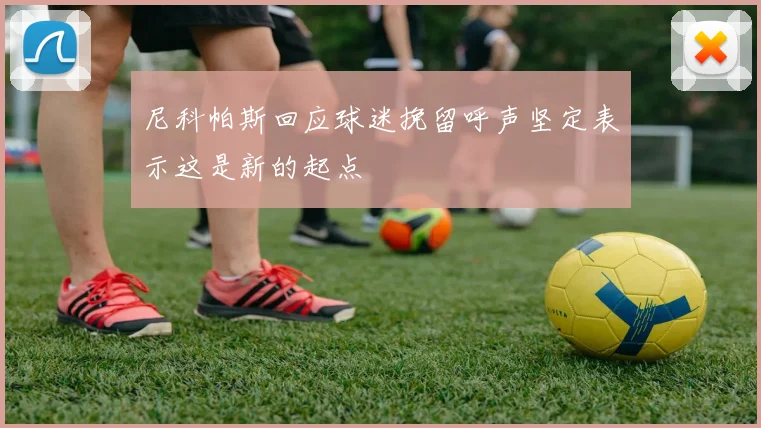 尼科帕斯回应球迷挽留呼声坚定表示这是新的起点