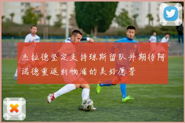 杰拉德坚定支持琼斯留队并期待阿诺德重返利物浦的美好愿景