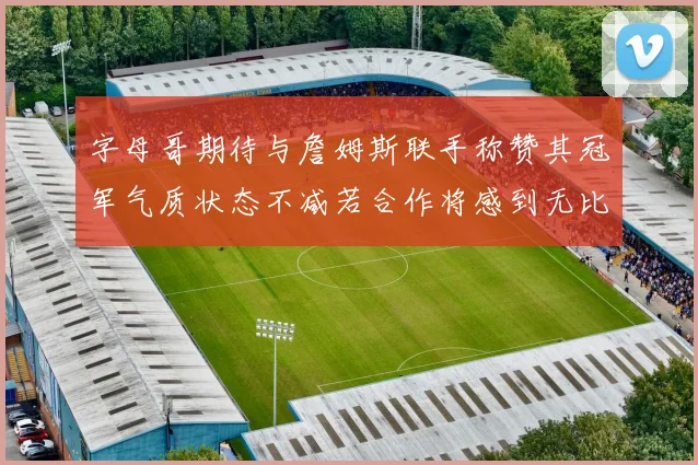 字母哥期待与詹姆斯联手称赞其冠军气质状态不减若合作将感到无比激动