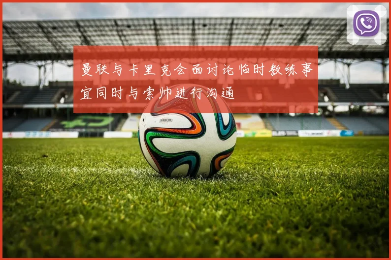 曼联与卡里克会面讨论临时教练事宜同时与索帅进行沟通