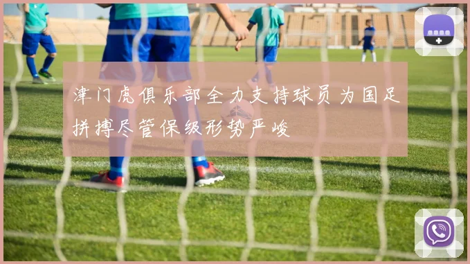 津门虎俱乐部全力支持球员为国足拼搏尽管保级形势严峻