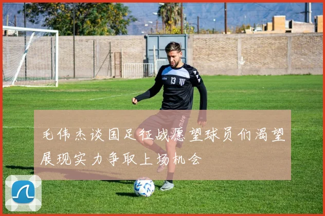 毛伟杰谈国足征战愿望球员们渴望展现实力争取上场机会