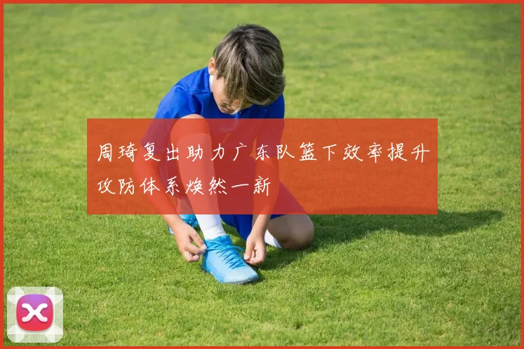 周琦复出助力广东队篮下效率提升攻防体系焕然一新