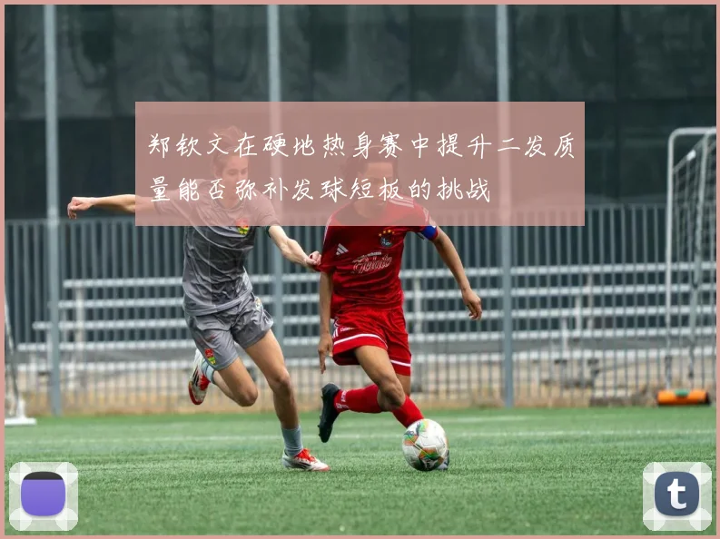 郑钦文在硬地热身赛中提升二发质量能否弥补发球短板的挑战