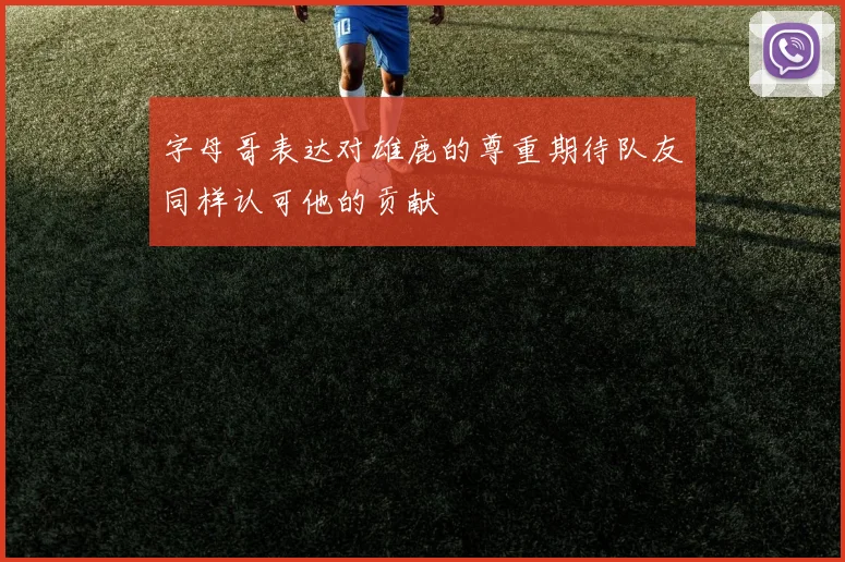 字母哥表达对雄鹿的尊重期待队友同样认可他的贡献