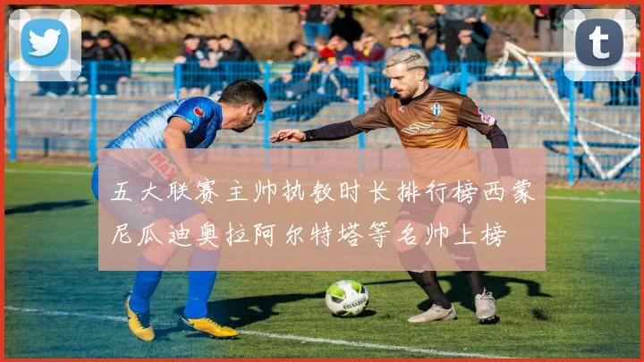 五大联赛主帅执教时长排行榜西蒙尼瓜迪奥拉阿尔特塔等名帅上榜