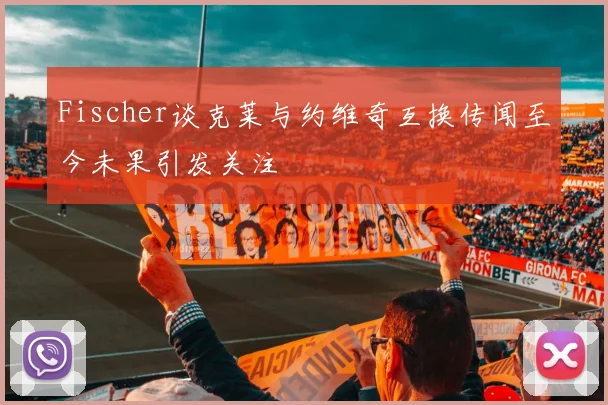 Fischer谈克莱与约维奇互换传闻至今未果引发关注